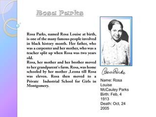 Rosa Parks Rosa Parks, named Rosa Louise at birth, is one of the many famous people involved in black history month. Her father, who was a carpenter and her mother, who was a teacher split up when Rosa was two years old.  Rosa, her mother and her brother moved to her grandparent’s farm. Rosa, was home schooled by her mother ,Leona till Rosa was eleven. Rosa then moved to a Private  IndustrialSchool for Girls in Montgomery. Name: Rosa Louise McCauley Parks Birth: Feb, 4 1913 Death: Oct, 24 2005 