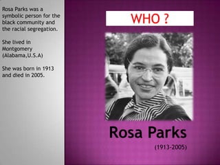Rosa Parks was a
symbolic person for the
black community and         WHO ?
the racial segregation.

She lived in
Montgomery
(Alabama,U.S.A)

She was born in 1913
and died in 2005.




                          Rosa Parks
                               (1913-2005)
 