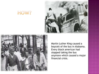 Martin Luther King caused a
boycott of the bus in Alabama.
Every black american had
stopped taking the bus
anymore which caused a major
financial crisis.
 