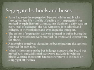  Parks had seen the segregation between whites and blacks
  throughout her life – the life of dealing with segregation was
  marked by such discrimination against blacks on a daily base on
  every level of existence; she had witnessed it in schools and
  colleges, in the workplace and even in public transport.
 The system of segregation was very unusual in public buses; the
  first four rows of seats were reserved for whites and the rest were
  for blacks.
 A moveable board was placed in the bus to indicate the sections
  reserved for each race.
 When whites came on the bus in larger numbers, the board was
  moved back and additional seats were available for whites;
  blacks vacating those seats had to either move to the back or
  simply get off the bus.
 
