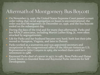  On November 13, 1956, the United States Supreme Court passed a court
    order ruling that racial segregation on buses is unconstitutional; the
    order reached Montgomery on December 20, 1956, and the bus boycott
    ended on the subsequent day.
   During the days of the trial and for many days afterwards, Parks and
    her NAACP associates, including Martin Luther King, Jr., were often
    attacked by segregationists.
   Life for Parks and her husband became very hard; both lost their jobs
    moved to Hampton, Virginia, and later to Detroit.
   Parks worked as a seamstress and was appointed secretary and
    receptionist in the congressional office of the African-American U.S.
    Representative John Conyers in 1965; she worked there until her
    retirement in 1988.
   Raymond Parks died of cancer in 1977; in 1987, Rosa Parks and Elaine
    Eason Steele co-founded Rosa and Raymond Parks Institute for Self
    Development.
 