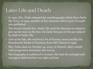  In 1992, Mrs. Parks released her autobiography titled Rosa Parks:
    My Story; in 1995, another of her memoirs titled Quiet Strength
    was published.
   The former details Mrs. Parks’ life until her decision to refuse to
    give up her seat on the bus; the latter focuses on the part played
    by faith in Parks’ life.
   Late in her life, she received a lot of honors, most notably the
    Presidential Medal of Freedom from Bill Clinton in 1996.
   Mrs. Parks died on October 24, 2005, in Detroit, after a battle
    with progressive dementia; she was 92.
   Her biography is a photo of a woman who had the strength and
    courage to defend what was right and just.
 