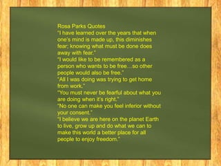 Rosa Parks Quotes
“I have learned over the years that when
one’s mind is made up, this diminishes
fear; knowing what must be done does
away with fear.”
“I would like to be remembered as a
person who wants to be free…so other
people would also be free.”
“All I was doing was trying to get home
from work.”
“You must never be fearful about what you
are doing when it’s right.”
“No one can make you feel inferior without
your consent.”
“I believe we are here on the planet Earth
to live, grow up and do what we can to
make this world a better place for all
people to enjoy freedom.”

 