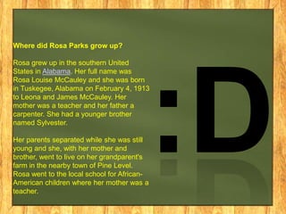 Where did Rosa Parks grow up?
Rosa grew up in the southern United
States in Alabama. Her full name was
Rosa Louise McCauley and she was born
in Tuskegee, Alabama on February 4, 1913
to Leona and James McCauley. Her
mother was a teacher and her father a
carpenter. She had a younger brother
named Sylvester.

Her parents separated while she was still
young and she, with her mother and
brother, went to live on her grandparent's
farm in the nearby town of Pine Level.
Rosa went to the local school for AfricanAmerican children where her mother was a
teacher.

 