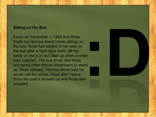 Sitting on the Bus
It was on December 1, 1955 that Rosa
made her famous stand (while sitting) on
the bus. Rosa had settled in her seat on
the bus after a hard days work. All the
seats on the bus had filled up when a white
man boarded. The bus driver told Rosa
and some other African-Americans to stand
up. Rosa refused. The bus driver said he
would call the police. Rosa didn't move.
Soon the police showed up and Rosa was
arrested.

 