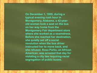 On December 1, 1955, during a
typical evening rush hour in
Montgomery, Alabama, a 42-yearold woman took a seat on the bus
on her way home from the
Montgomery Fair department store
where she worked as a seamstress.
Before she reached her destination,
she quietly set off a social
revolution when the bus driver
instructed her to move back, and
she refused. Rosa Parks, an African
American, was arrested that day for
violating a city law requiring racial
segregation of public buses.

 