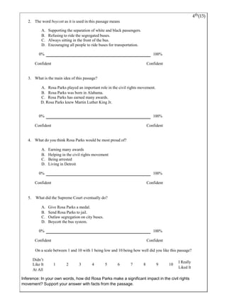 4th(15) 
2. The word boycott as it is used in this passage means 
A. Supporting the separation o f white and black passengers. 
B. Refusing to ride the segregated buses. 
C. Always sitting in the front of the bus. 
D. Encouraging all people to ride buses for transportation. 
0% 100% 
Confident Confident 
3. What is the main idea of this passage? 
A. Rosa Parks played an important role in the civil rights movement. 
B. Rosa Parks was born in Alabama. 
C. Rosa Parks has earned many awards. 
D. Rosa Parks knew Martin Luther King Jr. 
0% 100% 
Confident Confident 
4. What do you think Rosa Parks would be most proud of? 
A. Earning many awards 
B. Helping in the civil rights movement 
C. Being arrested 
D. Living in Detroit 
0% 100% 
Confident Confident 
5. What did the Supreme Court eventually do? 
A. Give Rosa Parks a medal. 
B. Send Rosa Parks to jail. 
C. Outlaw segregation on city buses. 
D. Boycott the bus system. 
0% 100% 
Confident Confident 
On a scale between 1 and 10 with 1 being low and 10 being how well did you like this passage? 
Didn’t 
I Really 
Like It 1 2 3 4 5 6 7 8 9 10 
Liked It 
At All 
Inference: In your own words, how did Rosa Parks make a significant impact in the civil rights 
movement? Support your answer with facts from the passage. 
