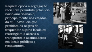 Naquela época a segregação
racial era permitida pelas leis
norte-americanas e,
principalmente nos estados
do sul, havia leis que
proibiam os negros de
freqüentar alguns locais ou
restringiam o acesso a
transportes e acomodações
em locais públicos e
restaurantes.
 