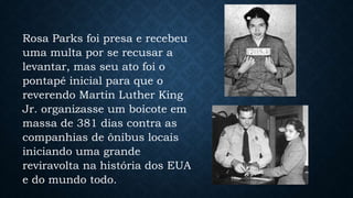 Rosa Parks foi presa e recebeu
uma multa por se recusar a
levantar, mas seu ato foi o
pontapé inicial para que o
reverendo Martin Luther King
Jr. organizasse um boicote em
massa de 381 dias contra as
companhias de ônibus locais
iniciando uma grande
reviravolta na história dos EUA
e do mundo todo.
 