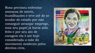 Rosa precisou enfrentar
ameaças de morte,
humilhações e teve até de se
mudar de estado por não
conseguir arranjar emprego,
mas seu papel já havia sido
feito e por seu ato de
coragem ela é ate hoje
considerada a mãe do
movimento moderno pelos
direitos civis.
 