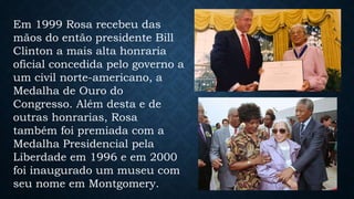 Em 1999 Rosa recebeu das
mãos do então presidente Bill
Clinton a mais alta honraria
oficial concedida pelo governo a
um civil norte-americano, a
Medalha de Ouro do
Congresso. Além desta e de
outras honrarias, Rosa
também foi premiada com a
Medalha Presidencial pela
Liberdade em 1996 e em 2000
foi inaugurado um museu com
seu nome em Montgomery.
 