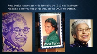Rosa Parks nasceu em 4 de fevereiro de 1913 em Tuskegee,
Alabama e morreu em 24 de outubro de 2005 em Detroit.
 