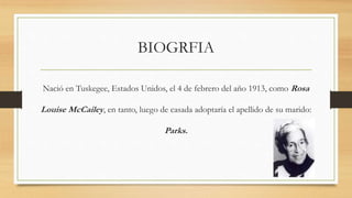 BIOGRFIA
Nació en Tuskegee, Estados Unidos, el 4 de febrero del año 1913, como Rosa
Louise McCailey, en tanto, luego de casada adoptaría el apellido de su marido:
Parks.
 