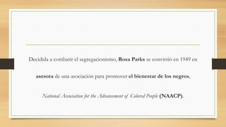 Decidida a combatir el segregacionismo, Rosa Parks se convirtió en 1949 en
asesora de una asociación para promover el bienestar de los negros,
National Association for the Advancement of Colored People (NAACP).
 