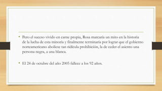• Pero el suceso vivido en carne propia, Rosa marcaría un mito en la historia
de la lucha de esta minoría y finalmente terminaría por lograr que el gobierno
norteamericano aboliese tan ridícula prohibición, la de ceder el asiento una
persona negra, a una blanca.
• El 24 de octubre del año 2005 fallece a los 92 años.
 