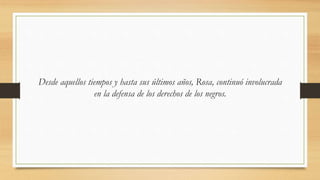 Desde aquellos tiempos y hasta sus últimos años, Rosa, continuó involucrada
en la defensa de los derechos de los negros.
 