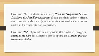 En el año 1977 fundaría un instituto, Rosa and Raymond Parks
Institute for Self-Development, el cual continúa activo y ofrece,
entre otras actividades, viajes en autobús a los adolescentes en los
cuales se les relata este oscuro período.
En el año 1999, el presidente en ejercicio Bill Clinton le entregó la
Medalla de Oro del Congreso por su aporte en la lucha por los
derechos civiles.
 