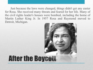 After the Boycott
Just because the laws were changed, things didn't get any easier
for Rosa. She received many threats and feared for her life. Many of
the civil rights leader's houses were bombed, including the home of
Martin Luther King Jr. In 1957 Rosa and Raymond moved to
Detroit, Michigan.
 