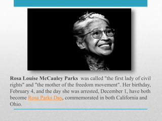Rosa Louise McCauley Parks was called "the first lady of civil
rights" and "the mother of the freedom movement". Her birthday,
February 4, and the day she was arrested, December 1, have both
become Rosa Parks Day, commemorated in both California and
Ohio.
 
