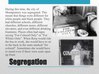 Segregation
During this time, the city of
Montgomery was segregated. This
meant that things were different for
white people and black people. They
had different schools, different
churches, different stores, different
elevators, and even different drinking
fountains. Places often had signs
saying "For Colored Only" or "For
Whites Only". When Rosa would ride
the bus to work, she would have to sit
in the back in the seats marked "for
colored". Sometimes she would have
to stand even if there were seats open
up front.
 