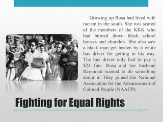 Fighting for Equal Rights
Growing up Rosa had lived with
racism in the south. She was scared
of the members of the KKK who
had burned down black school
houses and churches. She also saw
a black man get beaten by a white
bus driver for getting in his way.
The bus driver only had to pay a
$24 fine. Rosa and her husband
Raymond wanted to do something
about it. They joined the National
Association for the Advancement of
Colored People (NAACP).
 