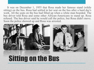 Sitting on the Bus
It was on December 1, 1955 that Rosa made her famous stand (while
sitting) on the bus. Rosa had settled in her seat on the bus after a hard day's
work. All the seats on the bus had filled up when a white man boarded. The
bus driver told Rosa and some other African-Americans to stand up. Rosa
refused. The bus driver said he would call the police, but Rosa didn't move.
Soon the police showed up and Rosa was arrested.
 