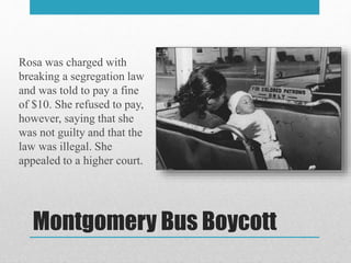 Montgomery Bus Boycott
Rosa was charged with
breaking a segregation law
and was told to pay a fine
of $10. She refused to pay,
however, saying that she
was not guilty and that the
law was illegal. She
appealed to a higher court.
 