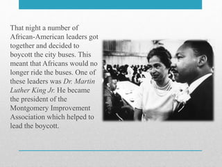 That night a number of
African-American leaders got
together and decided to
boycott the city buses. This
meant that Africans would no
longer ride the buses. One of
these leaders was Dr. Martin
Luther King Jr. He became
the president of the
Montgomery Improvement
Association which helped to
lead the boycott.
 