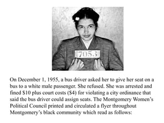 On December 1, 1955, a bus driver asked her to give her seat on a
bus to a white male passenger. She refused. She was arrested and
fined $10 plus court costs ($4) for violating a city ordinance that
said the bus driver could assign seats. The Montgomery Women’s
Political Council printed and circulated a flyer throughout
Montgomery’s black community which read as follows:
 