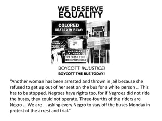“Another woman has been arrested and thrown in jail because she
refused to get up out of her seat on the bus for a white person … This
has to be stopped. Negroes have rights too, for if Negroes did not ride
the buses, they could not operate. Three-fourths of the riders are
Negro … We are … asking every Negro to stay off the buses Monday in
protest of the arrest and trial.”
 