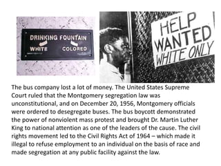 The bus company lost a lot of money. The United States Supreme
Court ruled that the Montgomery segregation law was
unconstitutional, and on December 20, 1956, Montgomery officials
were ordered to desegregate buses. The bus boycott demonstrated
the power of nonviolent mass protest and brought Dr. Martin Luther
King to national attention as one of the leaders of the cause. The civil
rights movement led to the Civil Rights Act of 1964 – which made it
illegal to refuse employment to an individual on the basis of race and
made segregation at any public facility against the law.
 