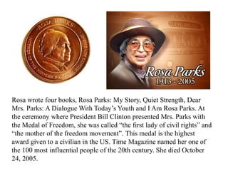 Rosa wrote four books, Rosa Parks: My Story, Quiet Strength, Dear
Mrs. Parks: A Dialogue With Today’s Youth and I Am Rosa Parks. At
the ceremony where President Bill Clinton presented Mrs. Parks with
the Medal of Freedom, she was called “the first lady of civil rights” and
“the mother of the freedom movement”. This medal is the highest
award given to a civilian in the US. Time Magazine named her one of
the 100 most influential people of the 20th century. She died October
24, 2005.
 