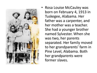 • Rosa Louise McCauley was
born on February 4, 1913 in
Tuskegee, Alabama. Her
father was a carpenter, and
her mother was a teacher.
She had a younger brother
named Sylvester. When she
was two, her parents
separated. Her family moved
to her grandparents’ farm in
Pine Level, Alabama. Both
her grandparents were
former slaves.
 