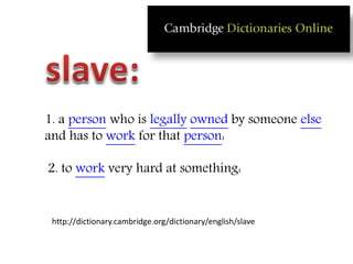 1. a person who is legally owned by someone else
and has to work for that person:
2. to work very hard at something:
http://dictionary.cambridge.org/dictionary/english/slave
 