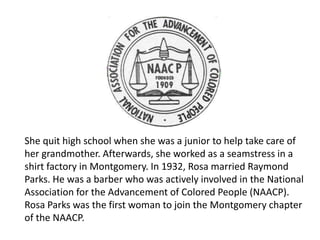 She quit high school when she was a junior to help take care of
her grandmother. Afterwards, she worked as a seamstress in a
shirt factory in Montgomery. In 1932, Rosa married Raymond
Parks. He was a barber who was actively involved in the National
Association for the Advancement of Colored People (NAACP).
Rosa Parks was the first woman to join the Montgomery chapter
of the NAACP.
 