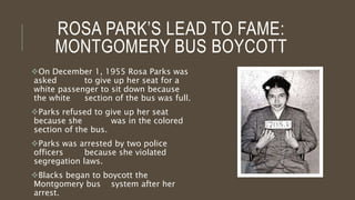 ROSA PARK’S LEAD TO FAME:
MONTGOMERY BUS BOYCOTT
On December 1, 1955 Rosa Parks was
asked to give up her seat for a
white passenger to sit down because
the white section of the bus was full.
Parks refused to give up her seat
because she was in the colored
section of the bus.
Parks was arrested by two police
officers because she violated
segregation laws.
Blacks began to boycott the
Montgomery bus system after her
arrest.
 