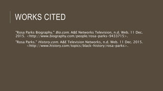 WORKS CITED
"Rosa Parks Biography." Bio.com. A&E Networks Television, n.d. Web. 11 Dec.
2015. <http://www.biography.com/people/rosa-parks-9433715>.
"Rosa Parks." History.com. A&E Television Networks, n.d. Web. 11 Dec. 2015.
<http://www.history.com/topics/black-history/rosa-parks>.
 