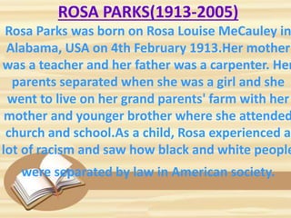 ROSA PARKS(1913-2005)
Rosa Parks was born on Rosa Louise MeCauley in
Alabama, USA on 4th February 1913.Her mother
was a teacher and her father was a carpenter. Her
parents separated when she was a girl and she
went to live on her grand parents' farm with her
mother and younger brother where she attended
church and school.As a child, Rosa experienced a
lot of racism and saw how black and white people
were separated by law in American society.
 