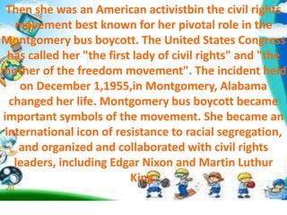 Then she was an American activistbin the civil rights
movement best known for her pivotal role in the
Montgomery bus boycott. The United States Congress
has called her "the first lady of civil rights" and "the
mother of the freedom movement". The incident held
on December 1,1955,in Montgomery, Alabama
changed her life. Montgomery bus boycott became
important symbols of the movement. She became an
international icon of resistance to racial segregation,
and organized and collaborated with civil rights
leaders, including Edgar Nixon and Martin Luthur
King.
 