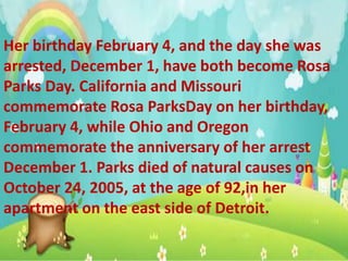 Her birthday February 4, and the day she was
arrested, December 1, have both become Rosa
Parks Day. California and Missouri
commemorate Rosa ParksDay on her birthday,
February 4, while Ohio and Oregon
commemorate the anniversary of her arrest
December 1. Parks died of natural causes on
October 24, 2005, at the age of 92,in her
apartment on the east side of Detroit.
 