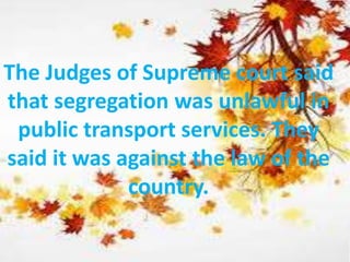 The Judges of Supreme court said
that segregation was unlawful in
public transport services. They
said it was against the law of the
country.
 