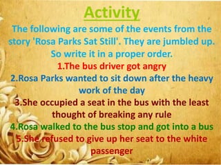 Activity
The following are some of the events from the
story 'Rosa Parks Sat Still'. They are jumbled up.
So write it in a proper order.
1.The bus driver got angry
2.Rosa Parks wanted to sit down after the heavy
work of the day
3.She occupied a seat in the bus with the least
thought of breaking any rule
4.Rosa walked to the bus stop and got into a bus
5.She refused to give up her seat to the white
passenger
 