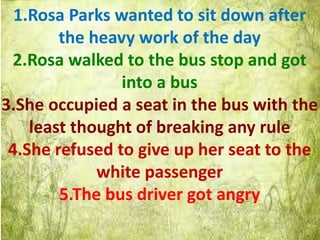 1.Rosa Parks wanted to sit down after
the heavy work of the day
2.Rosa walked to the bus stop and got
into a bus
3.She occupied a seat in the bus with the
least thought of breaking any rule
4.She refused to give up her seat to the
white passenger
5.The bus driver got angry
 