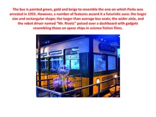 The bus is painted green, gold and beige to resemble the one on which Parks was
arrested in 1955. However, a number of fea...