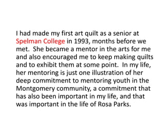 I had made my first art quilt as a senior at
Spelman College in 1993, months before we
met. She became a mentor in the art...
