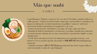 Más que sushi
C O R E A
A qué llamamos “Ramion/ramyeon” los coreanos? El nombre significa fideos en
caldo picante. A diferencia del término ramen que son los fideos cocinados a la
manera tradicional o versión instantánea, la palabra “ramyeon” sólo hace
referencia al fideo instantáneo de paquetito o de vaso.
· Existen un montón de variedades, con sopa, sin sopa, super picantes...
· Dejando de lado lo instantáneo, el ramyeon es un plato elegido por todos los
coreanos porque además de ser muy conveniente y prepararse rápido, es muy
satisfactorio.
· En Mr. Ho le elevamos el nivel y lo salteamos con vegetales frescos y con
mariscos! No se pueden quedar sin probar el 해물짬뽕라면(Haemul jjampong
ramyeon).
· También tenemos el 불고기라면(Bulgogi ramyeon) que tiene toques dulces y
carne marinada en salsa de soja (bulgogi)
 