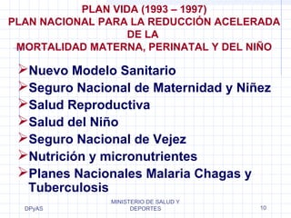 PLAN NACIONAL PARA LA REDUCCIÓN ACELERADA 
MORTALIDAD MATERNA, PERINATAL Y DEL NIÑO 
Nuevo Modelo Sanitario 
Seguro Nacional de Maternidad y Niñez 
Salud Reproductiva 
Salud del Niño 
Seguro Nacional de Vejez 
Nutrición y micronutrientes 
Planes Nacionales Malaria Chagas y 
Tuberculosis 
DPyAS 
PLAN VIDA (1993 – 1997) 
DE LA 
MINISTERIO DE SALUD Y 
DEPORTES 10 
 