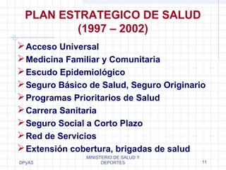 PLAN ESTRATEGICO DE SALUD 
Acceso Universal 
Medicina Familiar y Comunitaria 
Escudo Epidemiológico 
Seguro Básico de Salud, Seguro Originario 
Programas Prioritarios de Salud 
Carrera Sanitaria 
Seguro Social a Corto Plazo 
Red de Servicios 
Extensión cobertura, brigadas de salud 
DPyAS 
(1997 – 2002) 
MINISTERIO DE SALUD Y 
DEPORTES 11 
 