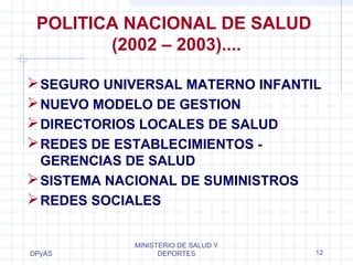 POLITICA NACIONAL DE SALUD 
SEGURO UNIVERSAL MATERNO INFANTIL 
NUEVO MODELO DE GESTION 
DIRECTORIOS LOCALES DE SALUD 
REDES DE ESTABLECIMIENTOS - 
GERENCIAS DE SALUD 
SISTEMA NACIONAL DE SUMINISTROS 
REDES SOCIALES 
DPyAS 
(2002 – 2003).... 
MINISTERIO DE SALUD Y 
DEPORTES 12 
 