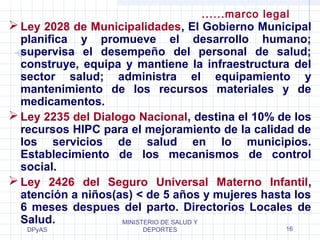 Ley 2028 de Municipalidades, El Gobierno Municipal 
planifica y promueve el desarrollo humano; 
supervisa el desempeño del personal de salud; 
construye, equipa y mantiene la infraestructura del 
sector salud; administra el equipamiento y 
mantenimiento de los recursos materiales y de 
medicamentos. 
Ley 2235 del Dialogo Nacional, destina el 10% de los 
recursos HIPC para el mejoramiento de la calidad de 
los servicios de salud en lo municipios. 
Establecimiento de los mecanismos de control 
social. 
Ley 2426 del Seguro Universal Materno Infantil, 
atención a niños(as) < de 5 años y mujeres hasta los 
6 meses despues del parto. Directorios Locales de 
Salud. 
DPyAS 
MINISTERIO DE SALUD Y 
......marco legal 
DEPORTES 16 
 